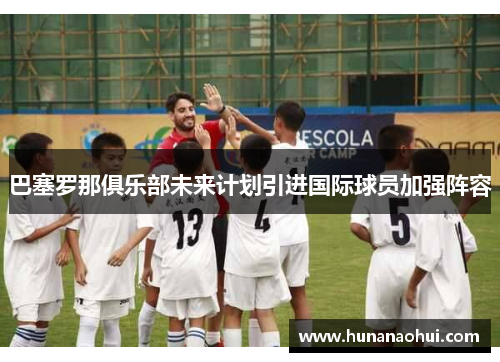巴塞罗那俱乐部未来计划引进国际球员加强阵容
