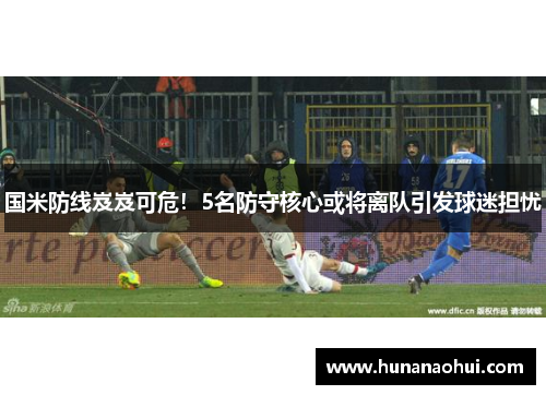 国米防线岌岌可危！5名防守核心或将离队引发球迷担忧