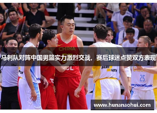 马刺队对阵中国男篮实力激烈交战，赛后球迷点赞双方表现